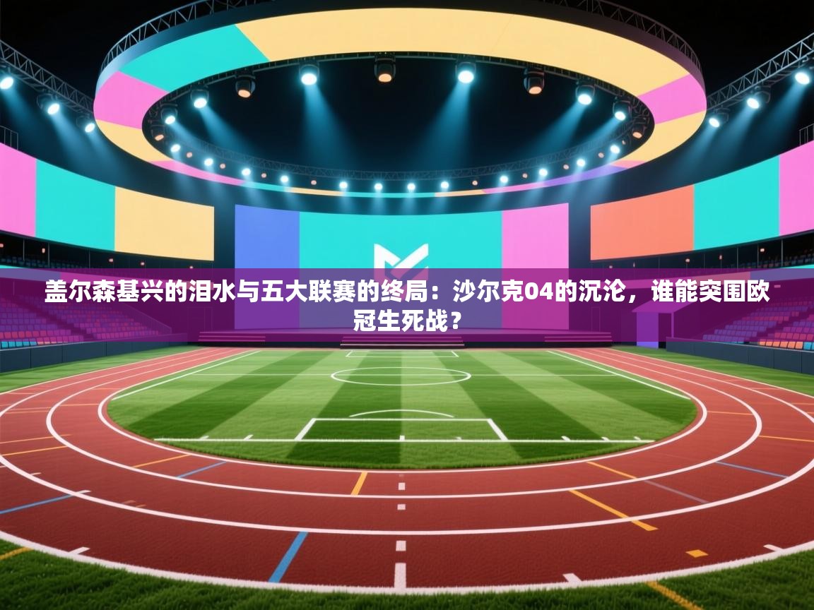 盖尔森基兴的泪水与五大联赛的终局：沙尔克04的沉沦，谁能突围欧冠生死战？